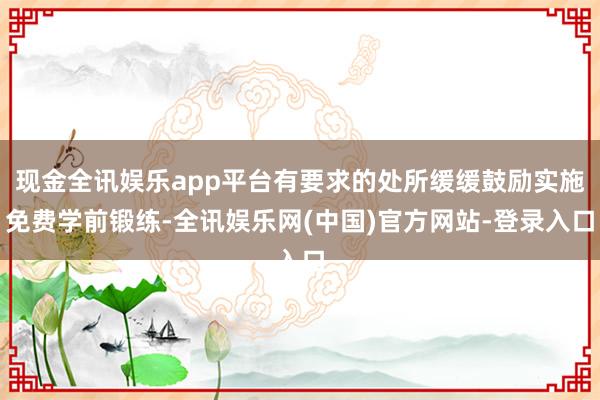 现金全讯娱乐app平台有要求的处所缓缓鼓励实施免费学前锻练-全讯娱乐网(中国)官方网站-登录入口