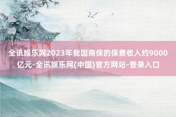 全讯娱乐网2023年我国商保的保费收入约9000亿元-全讯娱乐网(中国)官方网站-登录入口