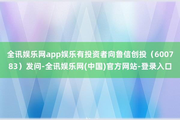全讯娱乐网app娱乐有投资者向鲁信创投（600783）发问-全讯娱乐网(中国)官方网站-登录入口