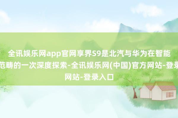 全讯娱乐网app官网享界S9是北汽与华为在智能汽车范畴的一次深度探索-全讯娱乐网(中国)官方网站-登录入口