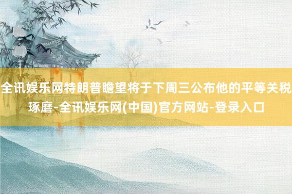 全讯娱乐网特朗普瞻望将于下周三公布他的平等关税琢磨-全讯娱乐网(中国)官方网站-登录入口