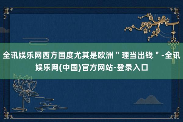 全讯娱乐网西方国度尤其是欧洲＂理当出钱＂-全讯娱乐网(中国)官方网站-登录入口