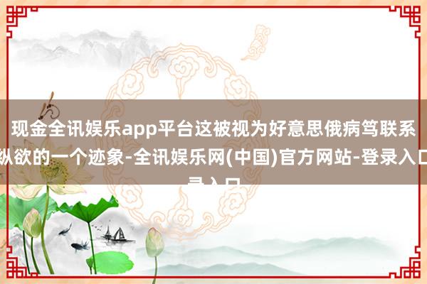 现金全讯娱乐app平台这被视为好意思俄病笃联系纵欲的一个迹象-全讯娱乐网(中国)官方网站-登录入口