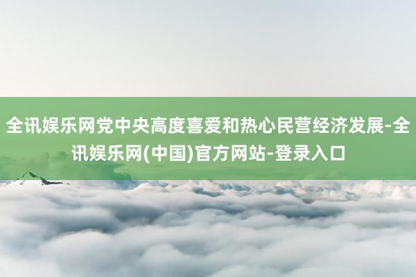 全讯娱乐网党中央高度喜爱和热心民营经济发展-全讯娱乐网(中国)官方网站-登录入口