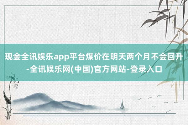 现金全讯娱乐app平台煤价在明天两个月不会回升-全讯娱乐网(中国)官方网站-登录入口