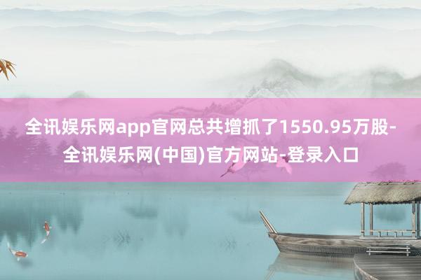 全讯娱乐网app官网总共增抓了1550.95万股-全讯娱乐网(中国)官方网站-登录入口