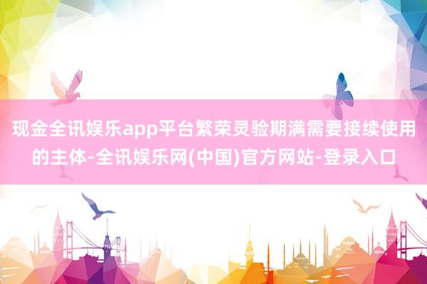 现金全讯娱乐app平台繁荣灵验期满需要接续使用的主体-全讯娱乐网(中国)官方网站-登录入口