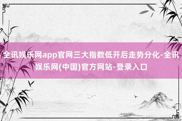 全讯娱乐网app官网三大指数低开后走势分化-全讯娱乐网(中国)官方网站-登录入口