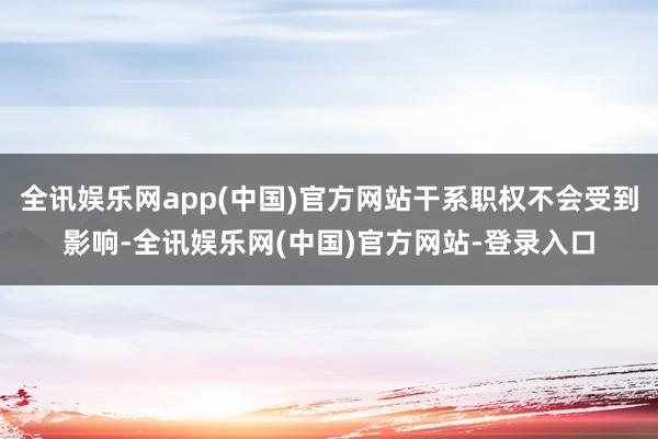 全讯娱乐网app(中国)官方网站干系职权不会受到影响-全讯娱乐网(中国)官方网站-登录入口