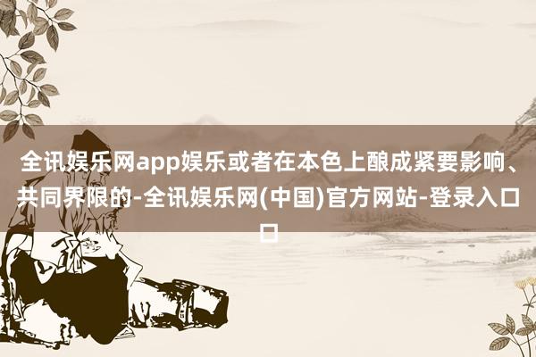 全讯娱乐网app娱乐或者在本色上酿成紧要影响、共同界限的-全讯娱乐网(中国)官方网站-登录入口